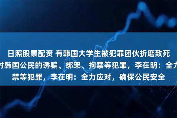 日照股票配资 有韩国大学生被犯罪团伙折磨致死！柬埔寨接连发生针对韩国公民的诱骗、绑架、拘禁等犯罪，李在明：全力应对，确保公民安全