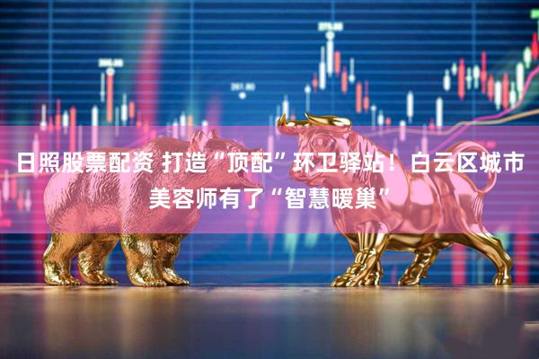 日照股票配资 打造“顶配”环卫驿站！白云区城市美容师有了“智慧暖巢”