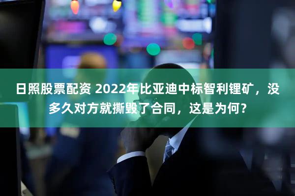 日照股票配资 2022年比亚迪中标智利锂矿，没多久对方就撕毁了合同，这是为何？