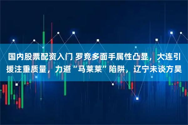 国内股票配资入门 罗竞多面手属性凸显，大连引援注重质量，力避“马莱莱”陷阱，辽宁未谈方昊