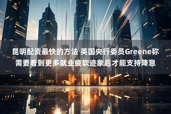 昆明配资最快的方法 英国央行委员Greene称需要看到更多就业疲软迹象后才能支持降息