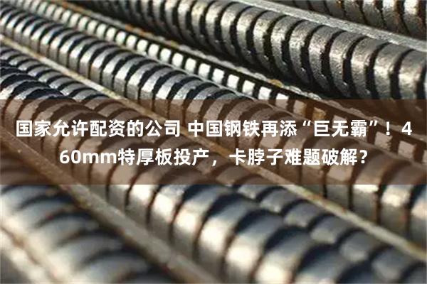 国家允许配资的公司 中国钢铁再添“巨无霸”！460mm特厚板投产，卡脖子难题破解？