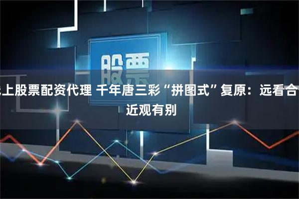 线上股票配资代理 千年唐三彩“拼图式”复原：远看合一 近观有别