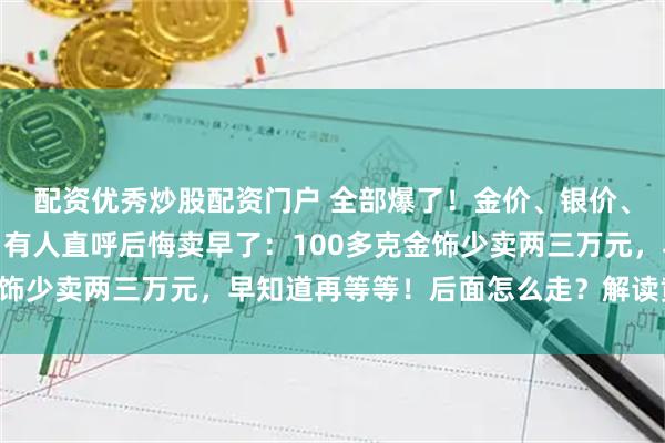 配资优秀炒股配资门户 全部爆了！金价、银价、铜价，均创历史新高！有人直呼后悔卖早了：100多克金饰少卖两三万元，早知道再等等！后面怎么走？解读黄金故事