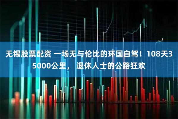 无锡股票配资 一场无与伦比的环国自驾！108天35000公里， 退休人士的公路狂欢