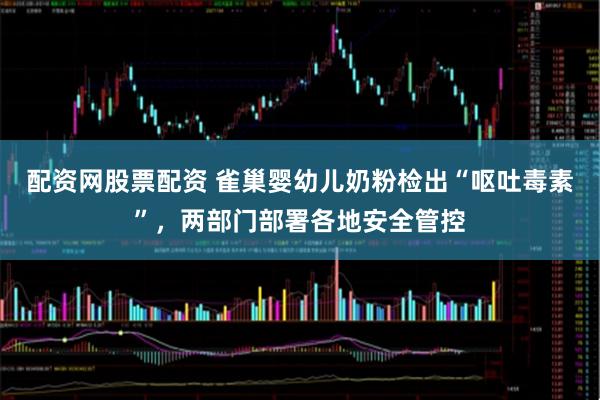 配资网股票配资 雀巢婴幼儿奶粉检出“呕吐毒素”，两部门部署各地安全管控