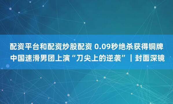 配资平台和配资炒股配资 0.09秒绝杀获得铜牌 中国速滑男团上演“刀尖上的逆袭”｜封面深镜
