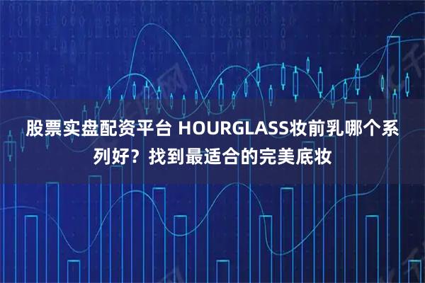 股票实盘配资平台 HOURGLASS妆前乳哪个系列好？找到最适合的完美底妆