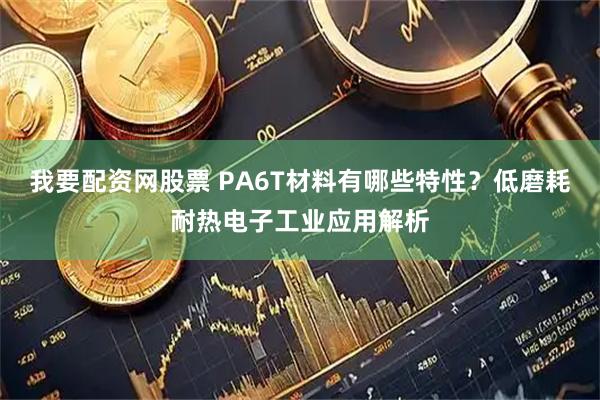 我要配资网股票 PA6T材料有哪些特性？低磨耗耐热电子工业应用解析