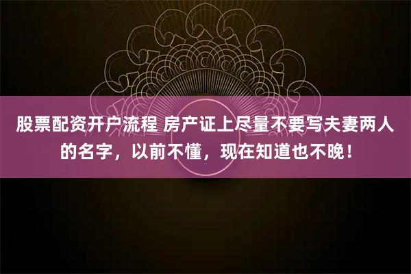 股票配资开户流程 房产证上尽量不要写夫妻两人的名字，以前不懂，现在知道也不晚！