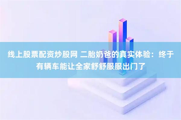 线上股票配资炒股网 二胎奶爸的真实体验：终于有辆车能让全家舒舒服服出门了