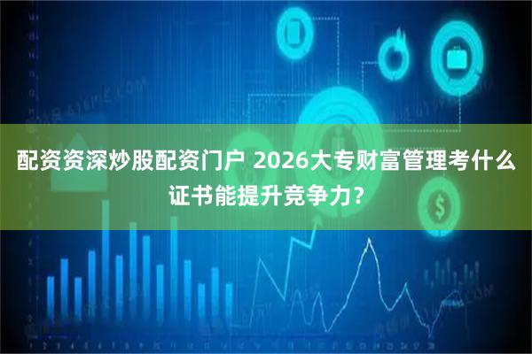 配资资深炒股配资门户 2026大专财富管理考什么证书能提升竞争力？